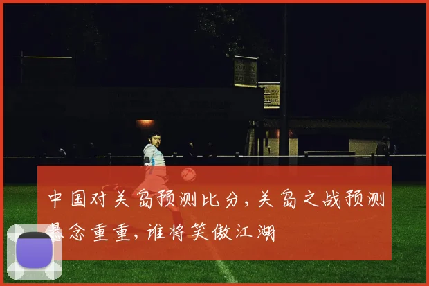 中国对关岛预测比分,关岛之战预测悬念重重,谁将笑傲江湖