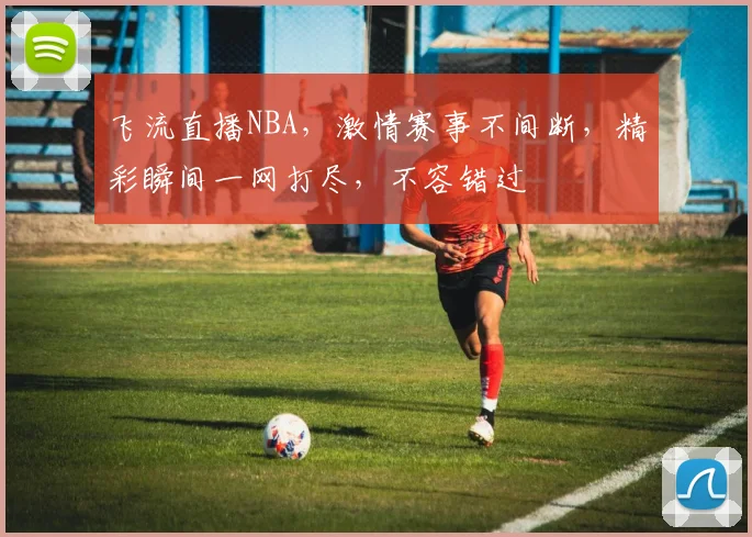 飞流直播NBA，激情赛事不间断，精彩瞬间一网打尽，不容错过