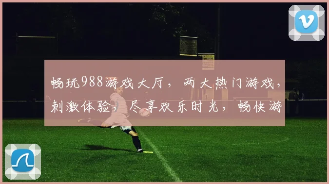 畅玩988游戏大厅，两大热门游戏，刺激体验，尽享欢乐时光，畅快游戏不停歇